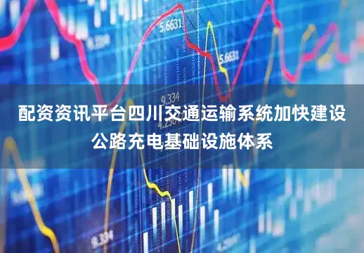 配资资讯平台四川交通运输系统加快建设公路充电基础设施体系