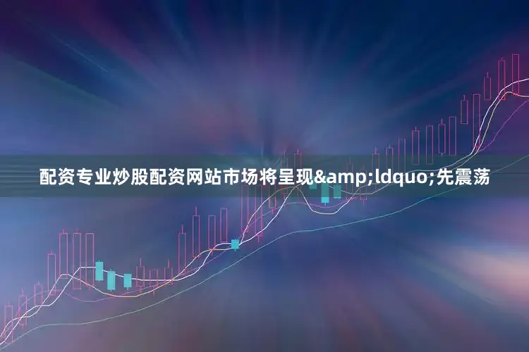 配资专业炒股配资网站市场将呈现&ldquo;先震荡