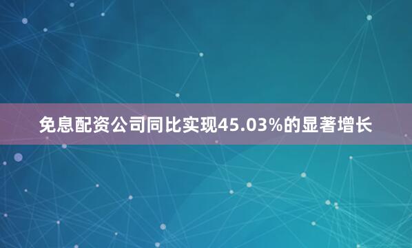 免息配资公司同比实现45.03%的显著增长