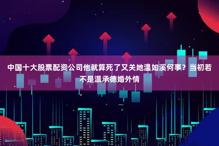 中国十大股票配资公司他就算死了又关她温如溪何事？当初若不是温承德婚外情