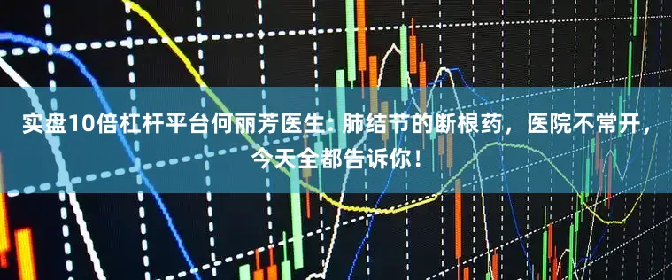 实盘10倍杠杆平台何丽芳医生: 肺结节的断根药，医院不常开，今天全都告诉你！