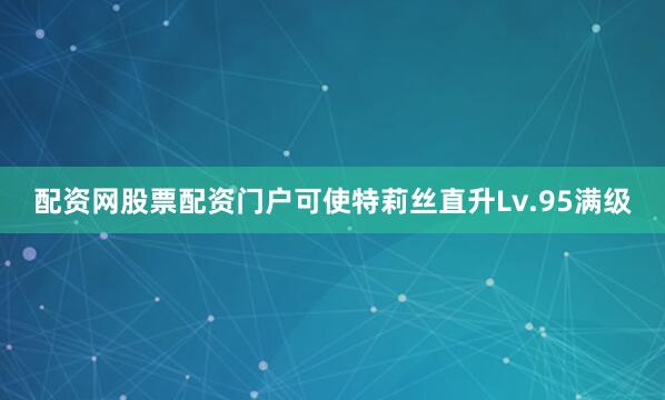 配资网股票配资门户可使特莉丝直升Lv.95满级