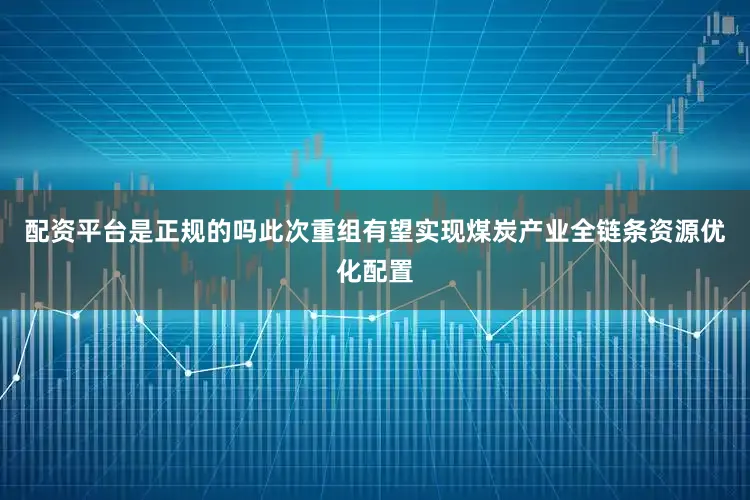 配资平台是正规的吗此次重组有望实现煤炭产业全链条资源优化配置