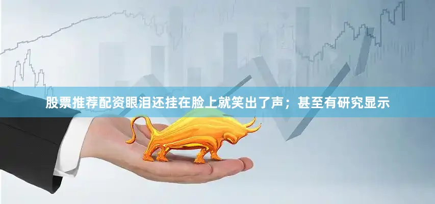 股票推荐配资眼泪还挂在脸上就笑出了声；甚至有研究显示